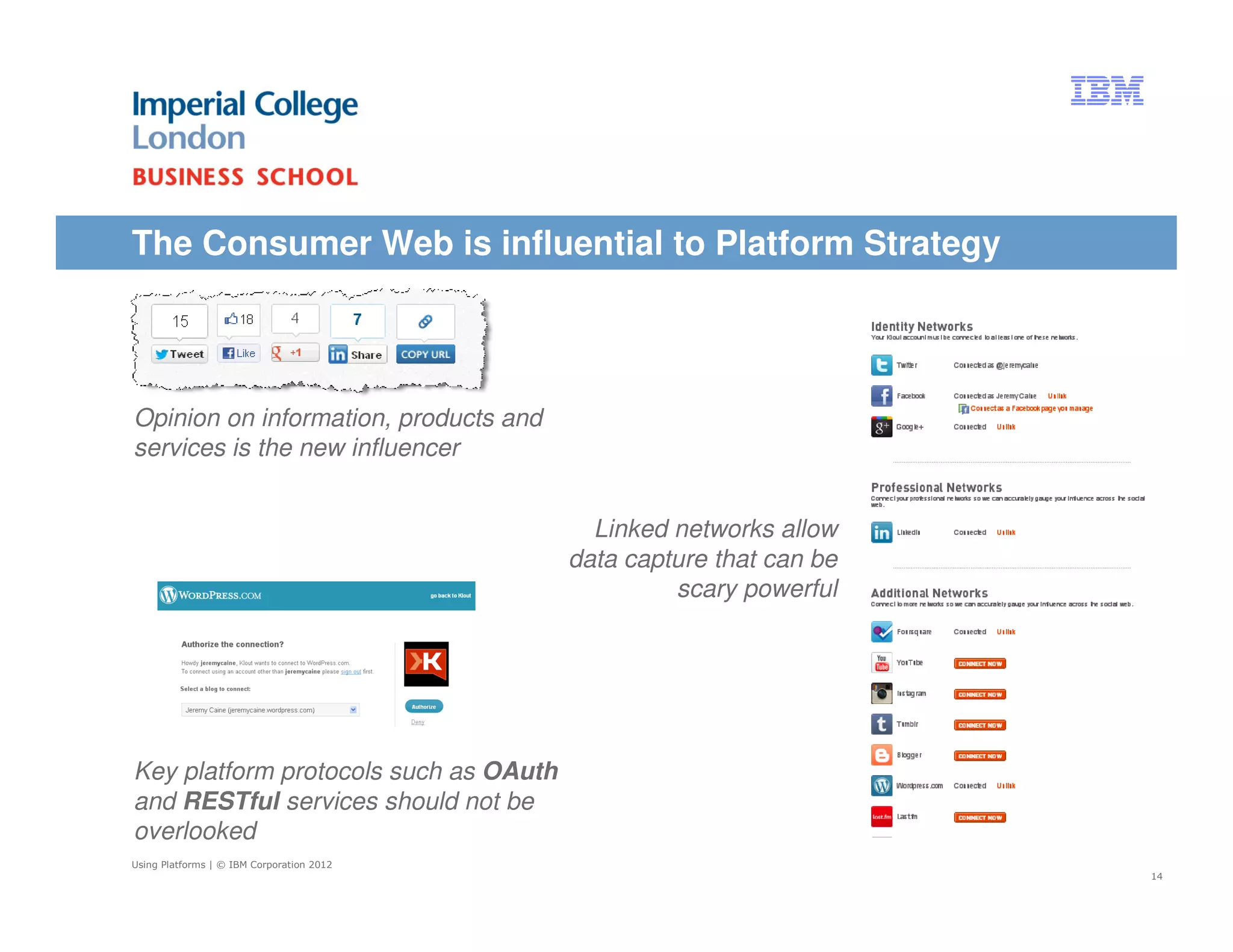The Consumer Web is influential to Platform Strategy




Opinion on information, products and
services is the new influencer


                                             Linked networks allow
                                           data capture that can be
                                                    scary powerful




Key platform protocols such as OAuth
and RESTful services should not be
overlooked
Using Platforms | © IBM Corporation 2012
                                                                      14
 