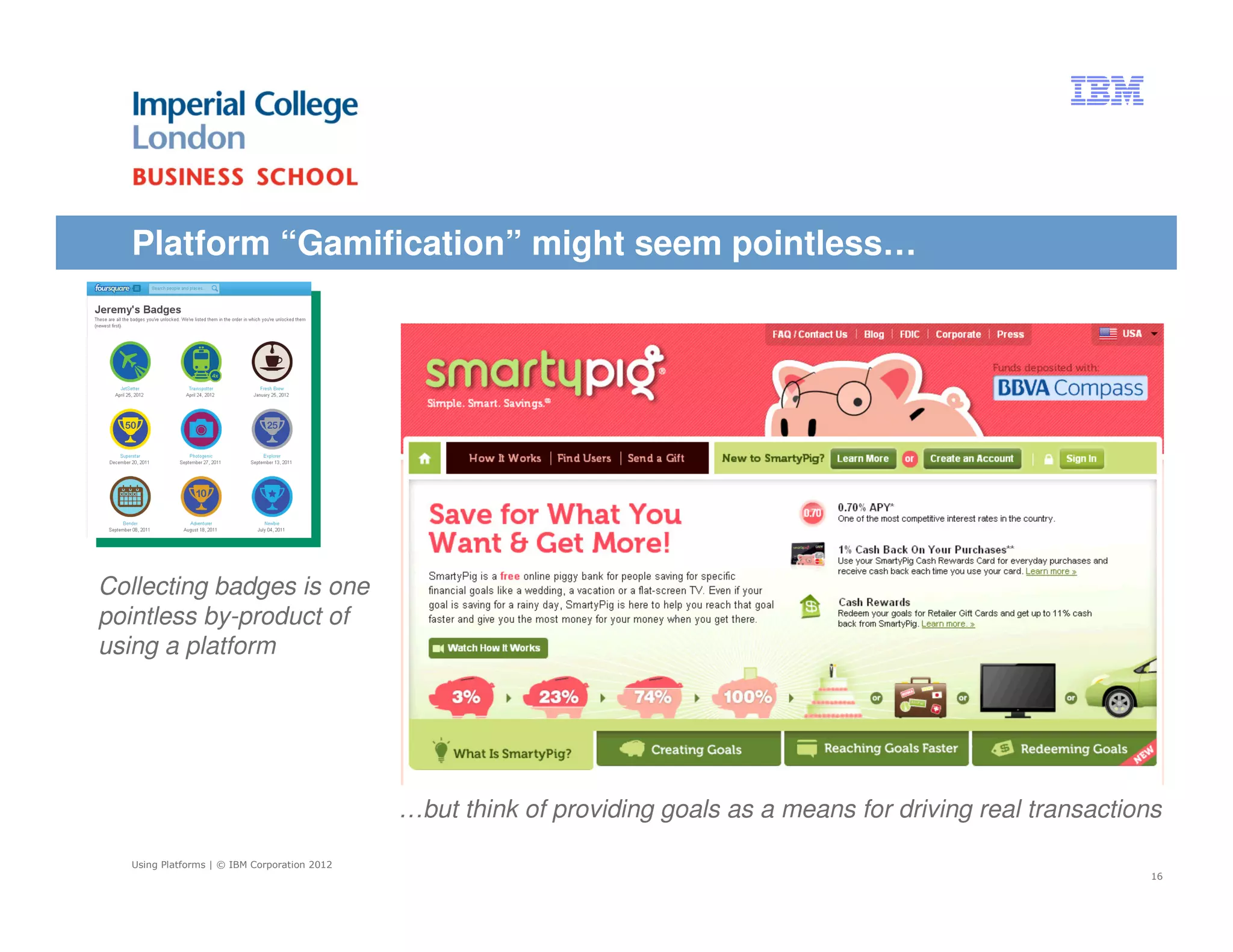 Platform “Gamification” might seem pointless…




Collecting badges is one
pointless by-product of
using a platform




                                             …but think of providing goals as a means for driving real transactions

  Using Platforms | © IBM Corporation 2012
                                                                                                                  16
 
