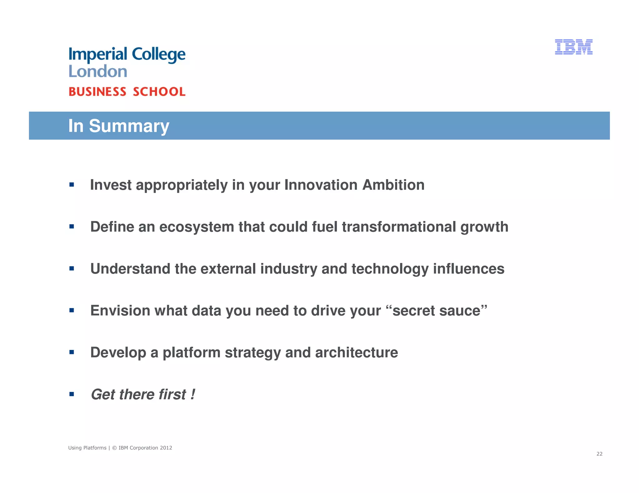 In Summary


        Invest appropriately in your Innovation Ambition

        Define an ecosystem that could fuel transformational growth

        Understand the external industry and technology influences

        Envision what data you need to drive your “secret sauce”

        Develop a platform strategy and architecture

        Get there first !


Using Platforms | © IBM Corporation 2012
                                                                      22
 