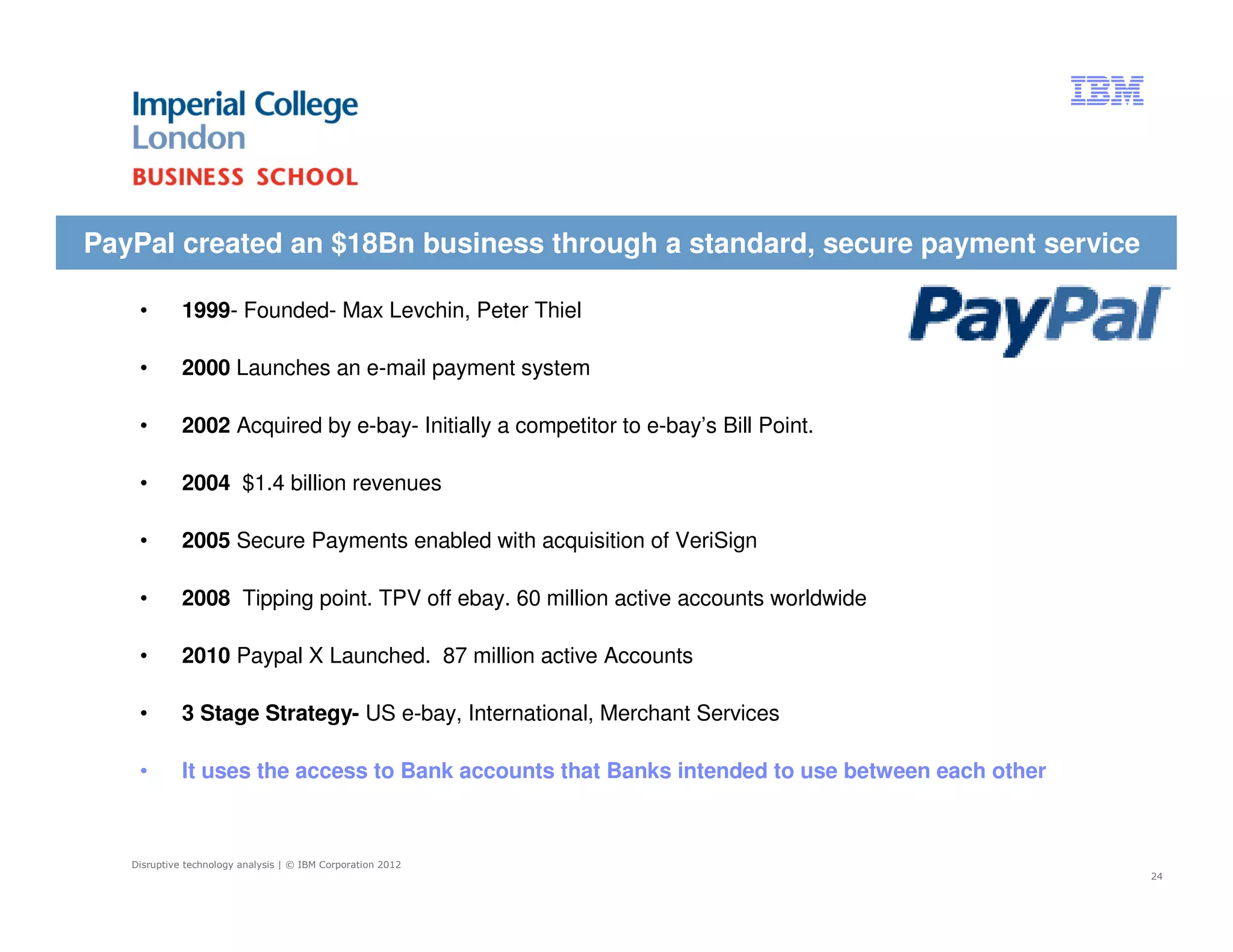 PayPal created an $18Bn business through a standard, secure payment service

    •        1999- Founded- Max Levchin, Peter Thiel

    •        2000 Launches an e-mail payment system

    •        2002 Acquired by e-bay- Initially a competitor to e-bay’s Bill Point.

    •        2004 $1.4 billion revenues

    •        2005 Secure Payments enabled with acquisition of VeriSign

    •        2008 Tipping point. TPV off ebay. 60 million active accounts worldwide

    •        2010 Paypal X Launched. 87 million active Accounts

    •        3 Stage Strategy- US e-bay, International, Merchant Services

    •        It uses the access to Bank accounts that Banks intended to use between each other



   Disruptive technology analysis | © IBM Corporation 2012
                                                                                                 24
 