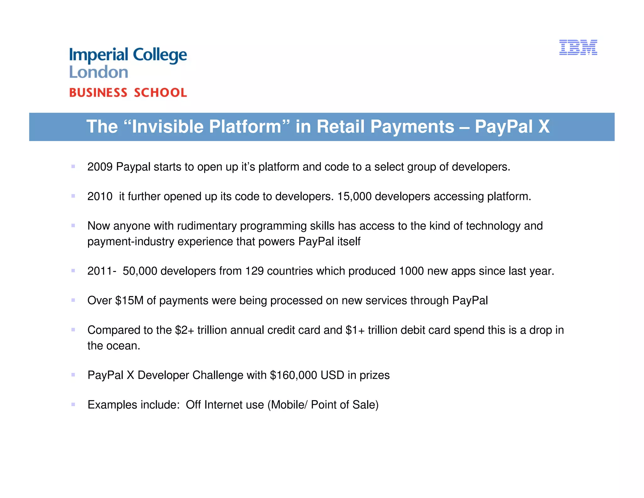 The “Invisible Platform” in Retail Payments – PayPal X

2009 Paypal starts to open up it’s platform and code to a select group of developers.

2010 it further opened up its code to developers. 15,000 developers accessing platform.

Now anyone with rudimentary programming skills has access to the kind of technology and
payment-industry experience that powers PayPal itself

2011- 50,000 developers from 129 countries which produced 1000 new apps since last year.

Over $15M of payments were being processed on new services through PayPal

Compared to the $2+ trillion annual credit card and $1+ trillion debit card spend this is a drop in
the ocean.

PayPal X Developer Challenge with $160,000 USD in prizes

Examples include: Off Internet use (Mobile/ Point of Sale)
 