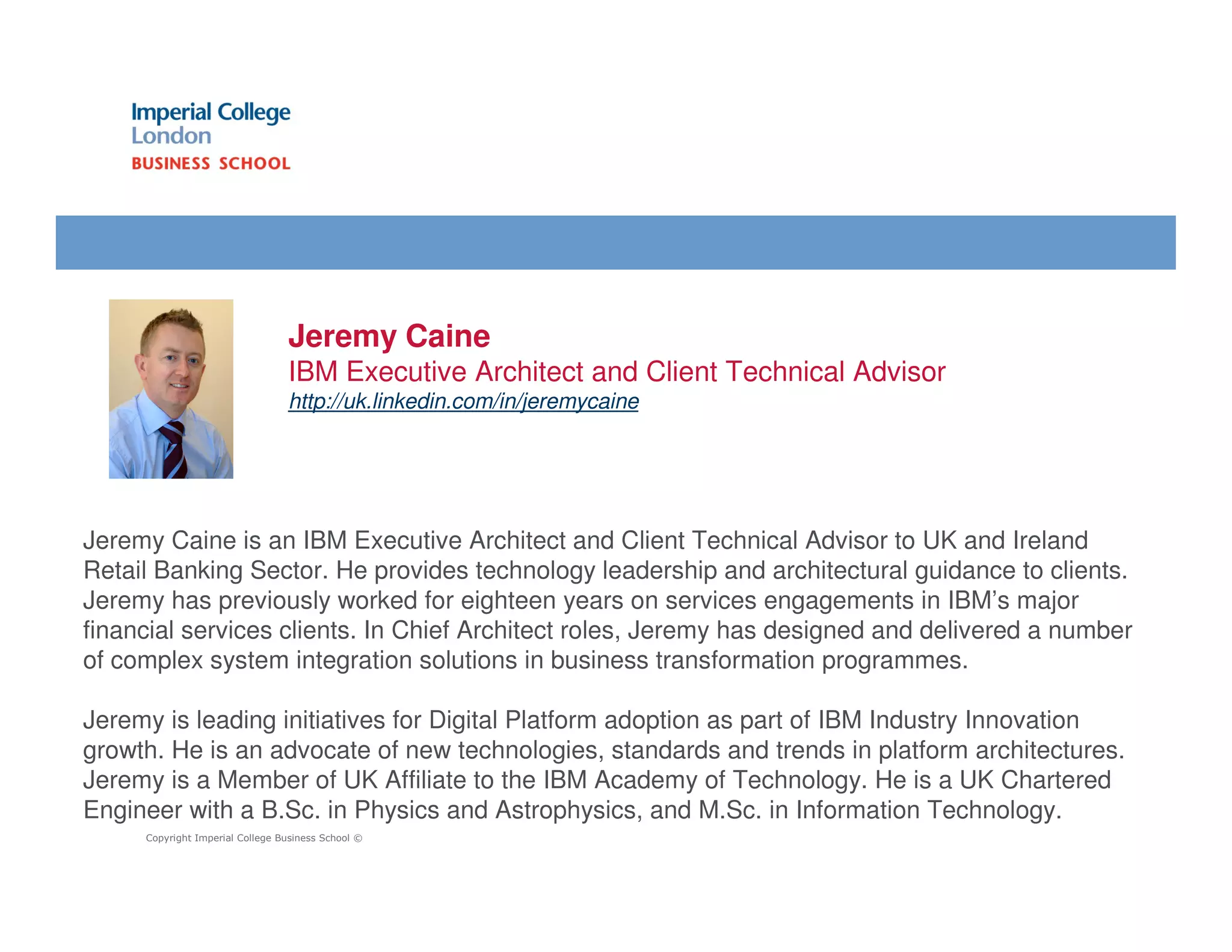 Jeremy Caine
                                 IBM Executive Architect and Client Technical Advisor
                                 http://uk.linkedin.com/in/jeremycaine




Jeremy Caine is an IBM Executive Architect and Client Technical Advisor to UK and Ireland
Retail Banking Sector. He provides technology leadership and architectural guidance to clients.
Jeremy has previously worked for eighteen years on services engagements in IBM’s major
financial services clients. In Chief Architect roles, Jeremy has designed and delivered a number
of complex system integration solutions in business transformation programmes.

Jeremy is leading initiatives for Digital Platform adoption as part of IBM Industry Innovation
growth. He is an advocate of new technologies, standards and trends in platform architectures.
Jeremy is a Member of UK Affiliate to the IBM Academy of Technology. He is a UK Chartered
Engineer with a B.Sc. in Physics and Astrophysics, and M.Sc. in Information Technology.
     Copyright Imperial College Business School ©
 