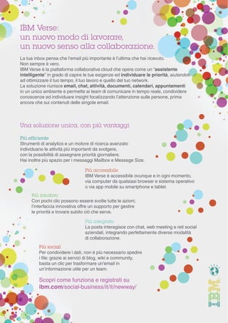 Scopri come funziona e registrati su
ibm.com/social-business/it/it/newway/
IBM Verse:
un nuovo modo di lavorare,
un nuovo senso alla collaborazione.
La tua inbox pensa che l’email più importante è l’ultima che hai ricevuto.
Non sempre è vero.
IBM Verse è la piattaforma collaborativa cloud che opera come un “assistente
intelligente” in grado di capire le tue esigenze ed individuare le priorità, aiutandoti
ad ottimizzare il tuo tempo, il tuo lavoro e quello del tuo network.
La soluzione riunisce email, chat, attività, documenti, calendari, appuntamenti
in un unico ambiente e permette ai team di comunicare in tempo reale, condividere
conoscenze ed individuare insight focalizzando l’attenzione sulle persone, prima
ancora che sui contenuti delle singole email.
Una soluzione unica, con più vantaggi
Più efficiente
Strumenti di analytics e un motore di ricerca avanzato
individuano le attività più importanti da svolgere,
con la possibilità di assegnare priorità giornaliere.
Hai inoltre più spazio per i messaggi Mailbox e Message Size.
Più accessibile
IBM Verse è accessibile ovunque e in ogni momento,
via computer da qualsiasi browser e sistema operativo
o via app mobile su smartphone e tablet.
Più intuitivo
Con pochi clic possono essere svolte tutte le azioni;
l’interfaccia innovativa offre un supporto per gestire
le priorità e trovare subito ciò che serve.
Più integrato
La posta interagisce con chat, web meeting e reti social
aziendali, integrando perfettamente diverse modalità
di collaborazione.
Più social
Per condividere i dati, non è più necessario spedire
i file: grazie ai servizi di blog, wiki e community,
basta un clic per trasformare un’email in
un’informazione utile per un team.
 