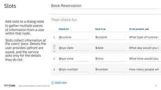 17Build a Chatbot and Deploy It to Slack, July 09, 2018 / © 2018 IBM Corporation
Slots
17
Add slots to a dialog node
to gather multiple pieces
of information from a user
within that node.
Slots collect information at
the users' pace. Details the
user provides upfront are
saved, and the service
asks only for the details
they do not.
 