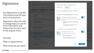 18DOC ID / Month XX, 2018 / © 2018 IBM Corporation
Digressions
18
Use digressions to handle
interruptions and off topic
short conversations.
Digressions allow the user
to change topics or ask for
more information and
allows them to come back
to the original intent.
Example:
Make an appointment.
What times are you open?
 
