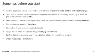 20Build a Chatbot and Deploy It to Slack, July 09, 2018 / © 2018 IBM Corporation
Some tips before you start
20
• Start on paper and have a conversation with a friend (discover intents, entities and create dialog).
• Don’t repeat yourself too many times - unless the information is absolutely necessary to meet the
goal or help the end user (slots).
• Keep it natural - let the users digress and come back to finish the current conversation (digressions).
• Give the users a way out ! (handlers)
• Remember details about the users (context)
• Forget details when the user starts again (empty out context)
• Confirm details in a natural way “I have booked a table for two at 7pm tonight”.
• Enable Fuzzy logic – beta feature
 