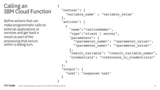 31Build a Chatbot and Deploy It to Slack, July 09, 2018 / © 2018 IBM Corporation
Calling an
IBM Cloud Function
31
{
"context": {
"variable_name" : "variable_value"
},
"actions": [
{
"name":"<actionName>",
"type":"client | server",
"parameters": {
"<parameter_name>": "<parameter_value>",
"<parameter_name>": "<parameter_value>"
},
"result_variable": "<result_variable_name>",
"credentials": "<reference_to_credentials>"
}
],
"output": {
"text": "response text"
}
}
Define actions that can
make programmatic calls to
external applications or
services and get back a
result as part of the
processing that occurs
within a dialog turn.
 