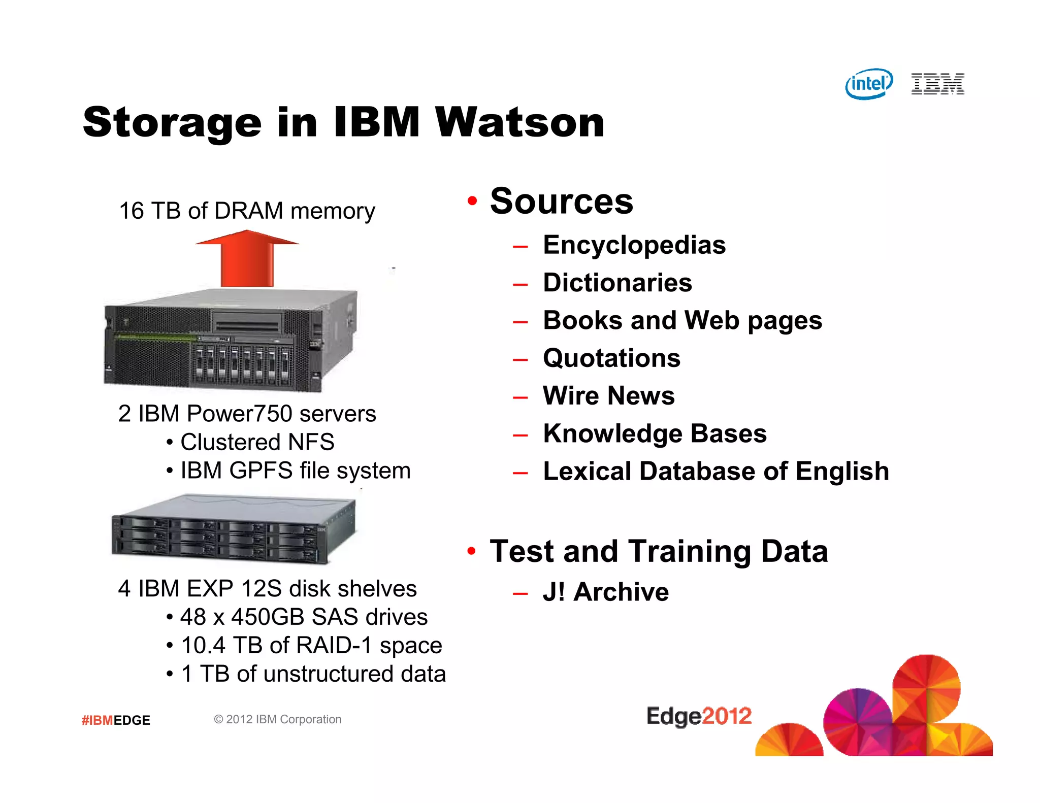 #IBMEDGE © 2012 IBM Corporation
Storage in IBM Watson
• Sources
– Encyclopedias
– Dictionaries
– Books and Web pages
– Quotations
– Wire News
– Knowledge Bases
– Lexical Database of English
• Test and Training Data
– J! Archive
2 IBM Power750 servers
• Clustered NFS
• IBM GPFS file system
4 IBM EXP 12S disk shelves
• 48 x 450GB SAS drives
• 10.4 TB of RAID-1 space
• 1 TB of unstructured data
16 TB of DRAM memory
 