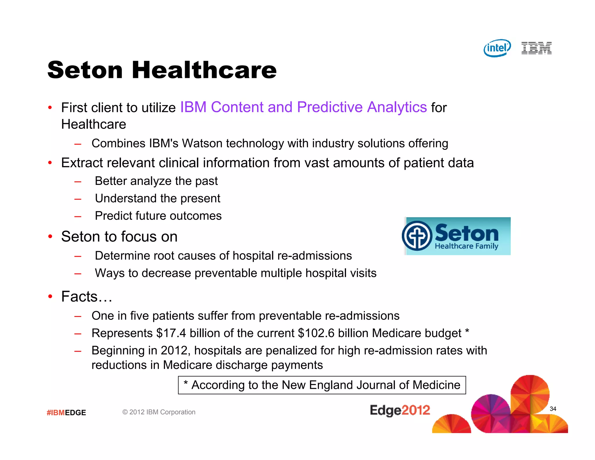 #IBMEDGE © 2012 IBM Corporation
Seton Healthcare
• First client to utilize IBM Content and Predictive Analytics for
Healthcare
– Combines IBM's Watson technology with industry solutions offering
• Extract relevant clinical information from vast amounts of patient data
– Better analyze the past
– Understand the present
– Predict future outcomes
• Seton to focus on
– Determine root causes of hospital re-admissions
– Ways to decrease preventable multiple hospital visits
• Facts…
– One in five patients suffer from preventable re-admissions
– Represents $17.4 billion of the current $102.6 billion Medicare budget *
– Beginning in 2012, hospitals are penalized for high re-admission rates with
reductions in Medicare discharge payments
* According to the New England Journal of Medicine
34
 