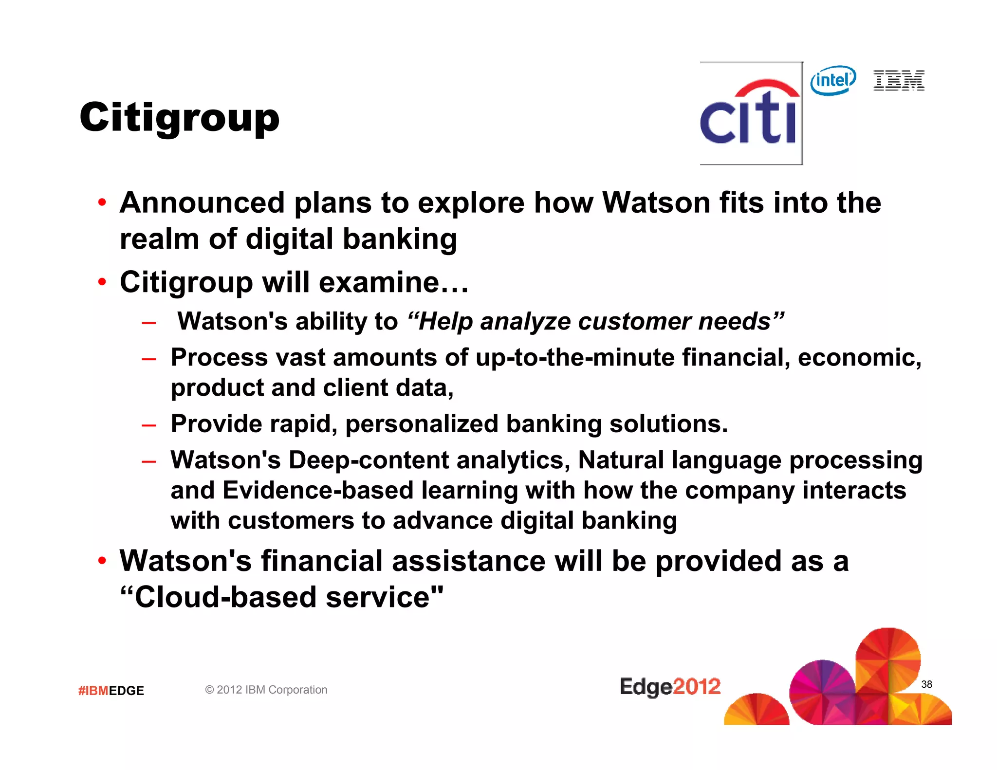 #IBMEDGE © 2012 IBM Corporation
Citigroup
• Announced plans to explore how Watson fits into the
realm of digital banking
• Citigroup will examine…
– Watson's ability to “Help analyze customer needs”
– Process vast amounts of up-to-the-minute financial, economic,
product and client data,
– Provide rapid, personalized banking solutions.
– Watson's Deep-content analytics, Natural language processing
and Evidence-based learning with how the company interacts
with customers to advance digital banking
• Watson's financial assistance will be provided as a
“Cloud-based service"
38
 