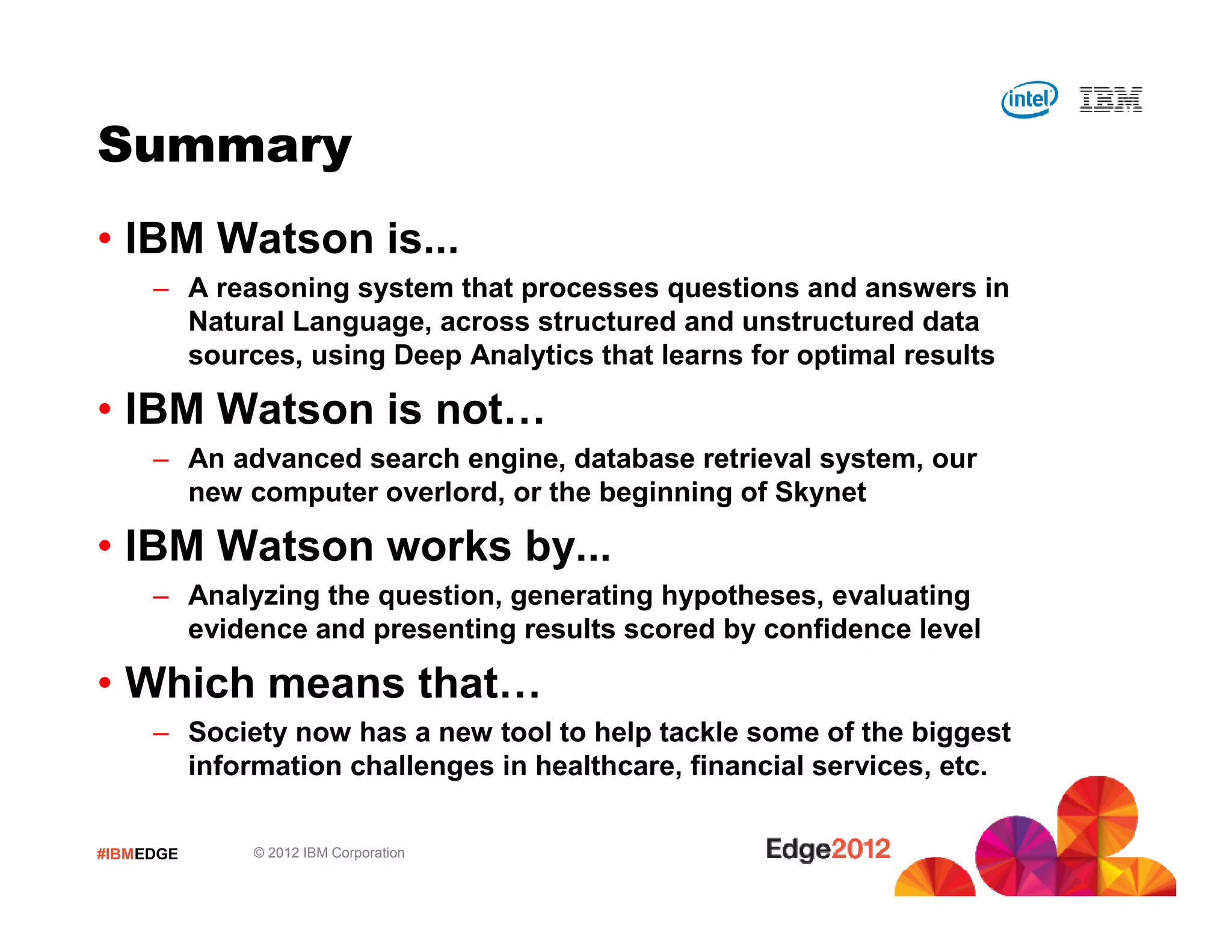 #IBMEDGE © 2012 IBM Corporation
Summary
• IBM Watson is...
– A reasoning system that processes questions and answers in
Natural Language, across structured and unstructured data
sources, using Deep Analytics that learns for optimal results
• IBM Watson is not…
– An advanced search engine, database retrieval system, our
new computer overlord, or the beginning of Skynet
• IBM Watson works by...
– Analyzing the question, generating hypotheses, evaluating
evidence and presenting results scored by confidence level
• Which means that…
– Society now has a new tool to help tackle some of the biggest
information challenges in healthcare, financial services, etc.
 