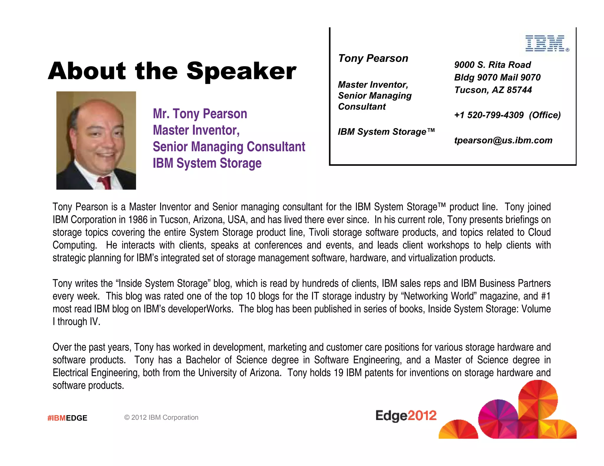 #IBMEDGE © 2012 IBM Corporation
About the Speaker
Mr. Tony Pearson
Master Inventor,
Senior Managing Consultant
IBM System Storage
Tony Pearson is a Master Inventor and Senior managing consultant for the IBM System Storage™ product line. Tony joined
IBM Corporation in 1986 in Tucson, Arizona, USA, and has lived there ever since. In his current role, Tony presents briefings on
storage topics covering the entire System Storage product line, Tivoli storage software products, and topics related to Cloud
Computing. He interacts with clients, speaks at conferences and events, and leads client workshops to help clients with
strategic planning for IBM’s integrated set of storage management software, hardware, and virtualization products.
Tony writes the “Inside System Storage” blog, which is read by hundreds of clients, IBM sales reps and IBM Business Partners
every week. This blog was rated one of the top 10 blogs for the IT storage industry by “Networking World” magazine, and #1
most read IBM blog on IBM’s developerWorks. The blog has been published in series of books, Inside System Storage: Volume
I through IV.
Over the past years, Tony has worked in development, marketing and customer care positions for various storage hardware and
software products. Tony has a Bachelor of Science degree in Software Engineering, and a Master of Science degree in
Electrical Engineering, both from the University of Arizona. Tony holds 19 IBM patents for inventions on storage hardware and
software products.
9000 S. Rita Road
Bldg 9070 Mail 9070
Tucson, AZ 85744
+1 520-799-4309 (Office)
tpearson@us.ibm.com
Tony Pearson
Master Inventor,
Senior Managing
Consultant
IBM System Storage™
 