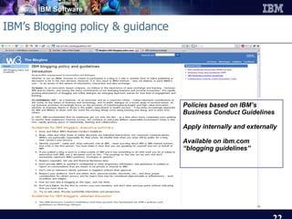 IBM’s Blogging policy & guidance Policies based on IBM’s Business Conduct Guidelines Apply internally and externally Available on ibm.com “ blogging guidelines” 