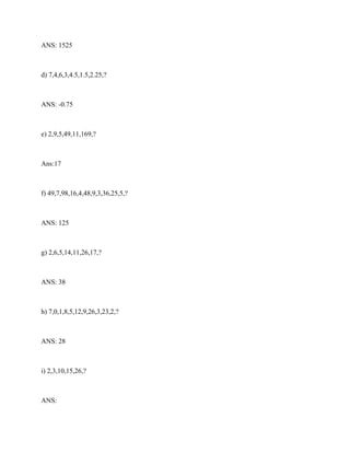 ANS: 1525
d) 7,4,6,3,4.5,1.5,2.25,?
ANS: -0.75
e) 2,9,5,49,11,169,?
Ans:17
f) 49,7,98,16,4,48,9,3,36,25,5,?
ANS: 125
g) 2,6,5,14,11,26,17,?
ANS: 38
h) 7,0,1,8,5,12,9,26,3,23,2,?
ANS: 28
i) 2,3,10,15,26,?
ANS:
 