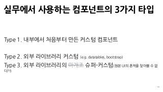 실무에서 사용하는 컴포넌트의 3가지 타입
19
Type 1. 내부에서 처음부터 만든 커스텀 컴포넌트
Type 2. 외부 라이브러리 커스텀 (e.g. datatables, bootstrap)
Type 3. 외부 라이브러리의 마개조 슈퍼-커스텀(원본 UI의 흔적을 찾아볼 수 없
다?!)
 