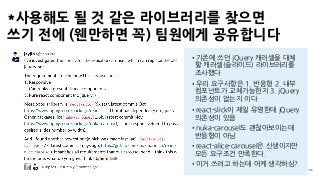*사용해도 될 것 같은 라이브러리를 찾으면 
쓰기 전에 (웬만하면 꼭) 팀원에게 공유합니다
25
•기존에 쓰던 jQuery 캐러셀을 대체
할 캐러셀(슬라이드) 라이브러리를
조사했다
•우리 요구사항은 1. 반응형 2. 내부
컴포넌트가 교체가능한지 3. jQuery
의존성이 없는지 이다
•react-slick이 제일 유명한데 jQuery
의존성이 있음
•nuka-carousel도 괜찮아보이는데
반응형이 아님
•react-alice-carousel은 신생이지만
모든 요구조건 만족한다.
•이거 쓰려고 하는데 어케 생각하심?
 