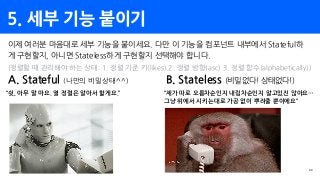 5. 세부 기능 붙이기
29
이제 여러분 마음대로 세부 기능을 붙이세요. 다만 이 기능을 컴포넌트 내부에서 Stateful하
게 구현할지, 아니면 Stateless하게 구현할지 선택해야 합니다.
(정렬할 때 관리해야 하는 상태: 1. 정렬 기준 키(likes) 2. 정렬 방향(asc) 3. 정렬 함수(alphabetically))
A. Stateful (나만의 비밀상태^^)
“쉿, 아무 말 마요. 열 정렬은 알아서 할게요.”
B. Stateless (비밀없다! 상태없다!)
“제가 따로 오름차순인지 내림차순인지 알고있진 않아요…
그냥 위에서 시키는대로 가공 없이 뿌려줄 뿐이에요”
 