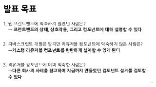 발표 목표
3
1. 웹 프런트엔드에 익숙하지 않았던 사람은? 
→ 프런트엔드의 상태, 상호작용, 그리고 컴포넌트에 대해 설명할 수 있다
2. 자바스크립트 개발은 알지만 리유저블 컴포넌트에 익숙하지 않은 사람은? 
→커스텀 리유저블 컴포넌트를 탄탄하게 설계할 수 있게 된다
3. 리유저블 컴포넌트에 이미 익숙한 사람은? 
→다른 회사의 사례를 참고하며 지금까지 만들었던 컴포넌트 설계를 검토할
수 있다
 