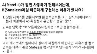 A(Stateful)가 훨씬 사용하기 편해보이는데, 
B(Stateless)처럼 피곤하게 구현하는 이유가 있나요?
32
1.상용 서비스를 만들다보면 한 컴포넌트를 여러 방식/데이터로 쓰
는게 비일비재 => 확장성과 유연함이 정말! 중요
2.A는 암묵적으로 오름차순/내림차순으로만 정렬하는데…
Q. 날짜나 타임스탬프 등 특수한 정렬을 해야 한다면 어떻게? 
Q. 정렬될때마다 서버에 동기화해야한다면? 
Q. 정렬 기준을 2개 이상 잡고싶다면?
여러 케이스에서 쓸때마다 상태가 복잡하게 바뀐다면, 리유저블 컴포
넌트는 예측이 쉬운 Stateless 컴포넌트로 만드는게 오히려 재사용하
기 좋다.
 