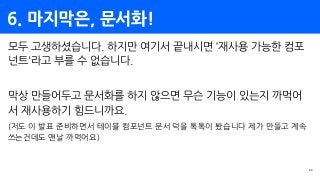 6. 마지막은, 문서화!
34
모두 고생하셨습니다. 하지만 여기서 끝내시면 ‘재사용 가능한 컴포
넌트'라고 부를 수 없습니다.
막상 만들어두고 문서화를 하지 않으면 무슨 기능이 있는지 까먹어
서 재사용하기 힘드니까요.
(저도 이 발표 준비하면서 테이블 컴포넌트 문서 덕을 톡톡이 봤습니다 제가 만들고 계속
쓰는건데도 맨날 까먹어요)
 