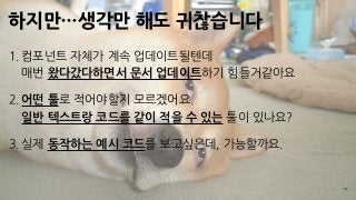 하지만…생각만 해도 귀찮습니다
35
1. 컴포넌트 자체가 계속 업데이트될텐데 
매번 왔다갔다하면서 문서 업데이트하기 힘들거같아요
2. 어떤 툴로 적어야할지 모르겠어요. 
일반 텍스트랑 코드를 같이 적을 수 있는 툴이 있나요?
3. 실제 동작하는 예시 코드를 보고싶은데, 가능할까요.
 