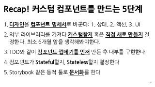Recap! 커스텀 컴포넌트를 만드는 5단계
39
1. 디자인을 컴포넌트 명세서로 바꾼다: 1. 상태, 2. 액션, 3. UI
2. 외부 라이브러리를 가져다 커스텀할지 혹은 직접 새로 만들지 결
정한다. 최소 6개월 앞을 생각해봐야한다.
3. TDD와 같이 컴포넌트 껍데기를 먼저 만든 후 내부를 구현한다
4. 컴포넌트가 Stateful할지, Stateless할지 결정한다
5. Storybook 같은 동적 툴로 문서화를 한다
 