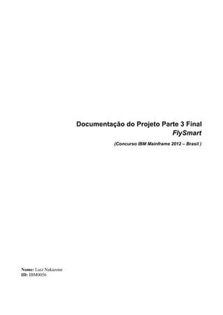 Documentação do Projeto Parte 3 Final
                                                 FlySmart
                                 (Concurso IBM Mainframe 2012 – Brasil )




Nome: Luiz Nakazone
ID: IBM0056
 