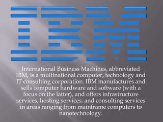 International Business Machines, abbreviated IBM, is a multinational computer, technology and IT consulting corporation. IBM manufactures and sells computer hardware and software (with a focus on the latter), and offers infrastructure services, hosting services, and consulting services in areas ranging from mainframe computers to nanotechnology. 