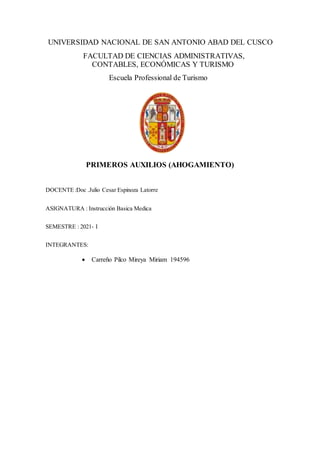 UNIVERSIDAD NACIONAL DE SAN ANTONIO ABAD DEL CUSCO
FACULTAD DE CIENCIAS ADMINISTRATIVAS,
CONTABLES, ECONÓMICAS Y TURISMO
Escuela Professional de Turismo
PRIMEROS AUXILIOS (AHOGAMIENTO)
DOCENTE :Doc .Julio Cesar Espinoza Latorre
ASIGNATURA : Instrucción Basica Medica
SEMESTRE : 2021- I
INTEGRANTES:
 Carreño Pilco Mireya Miriam 194596
 