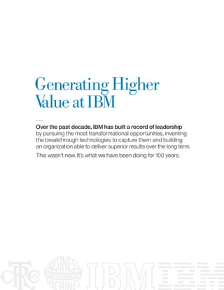 Generating Higher
V at IBM
 alue
Over the past decade, IBM has built a record of leadership
by pursuing the most transformational opportunities, inventing
the breakthrough technologies to capture them and building
an organization able to deliver superior results over the long term.
This wasn’t new. It’s what we have been doing for 100 years.
 