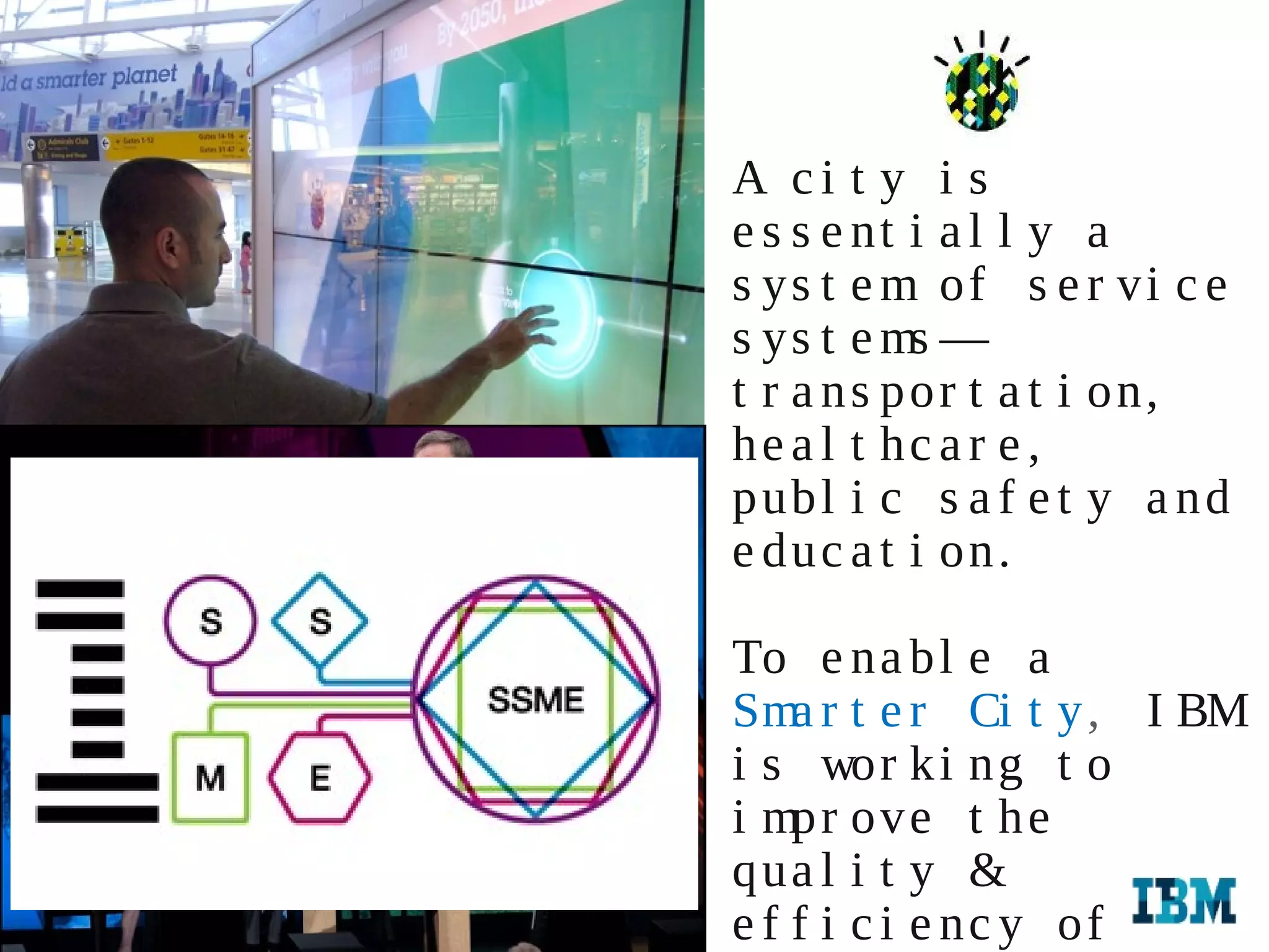 A ci t y i s
                                       e s s e nt i a l l y a
                                       s ys t e m of s e r vi c e
                                       s ys t e ms —
                                       t r a n s po r t a t i o n,
                                       h e a l t hc a r e ,
                                       p ubl i c s a f e t y a n d
                                       e duc a t i on.

                                       To e na b l e a
                                       Sma r t e r Ci t y , I BM
                                       i s wor k i ng t o
                                       i mpr ove t h e
                                       q ua l i t y &
12   IBM GMU External Relations 2012

                                       e f f i c i e nc y of
     IBM GMU External Relations 2012
 