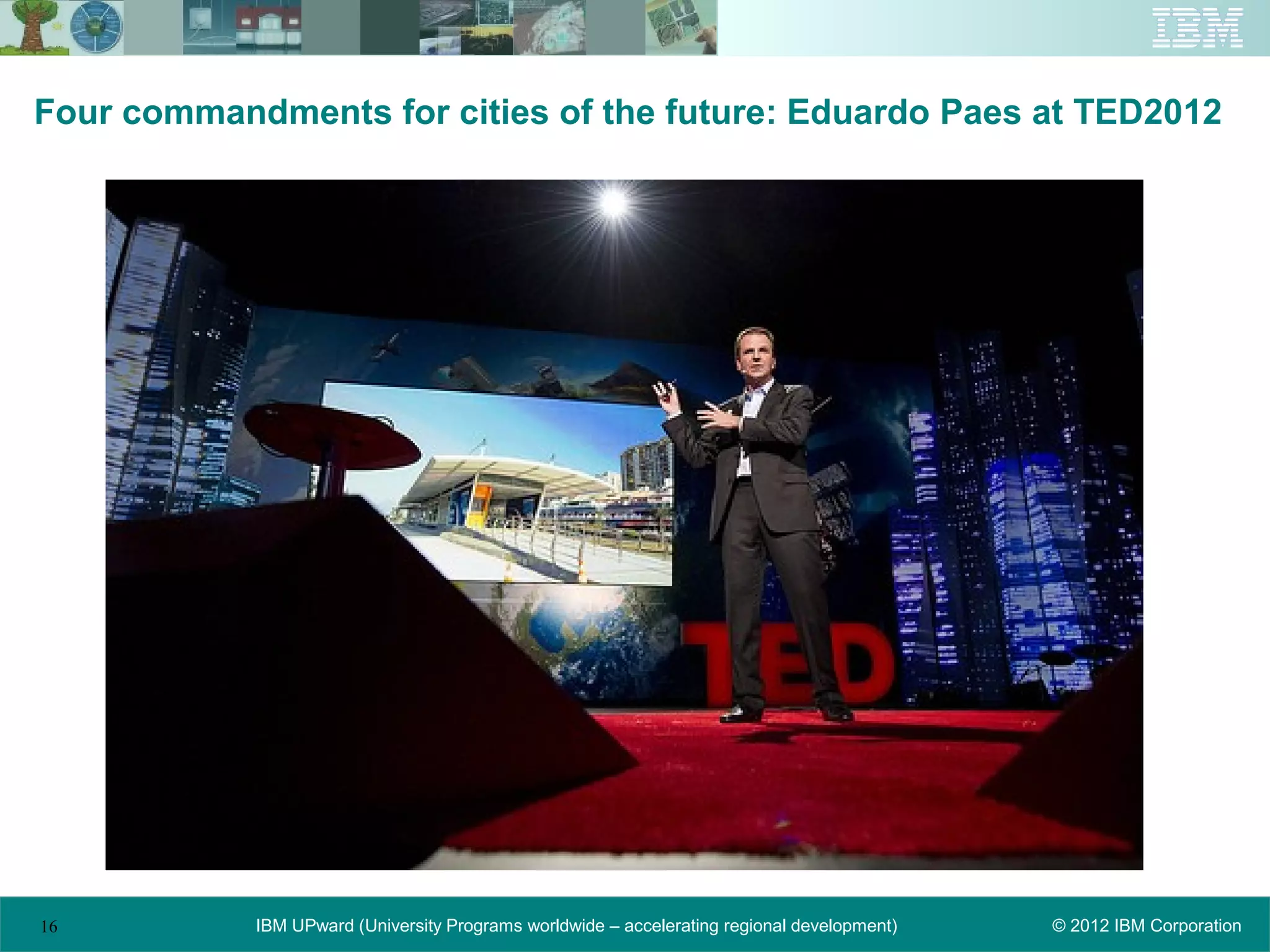 Four commandments for cities of the future: Eduardo Paes at TED2012




16          IBM UPward (University Programs worldwide – accelerating regional development)   © 2012 IBM Corporation
 