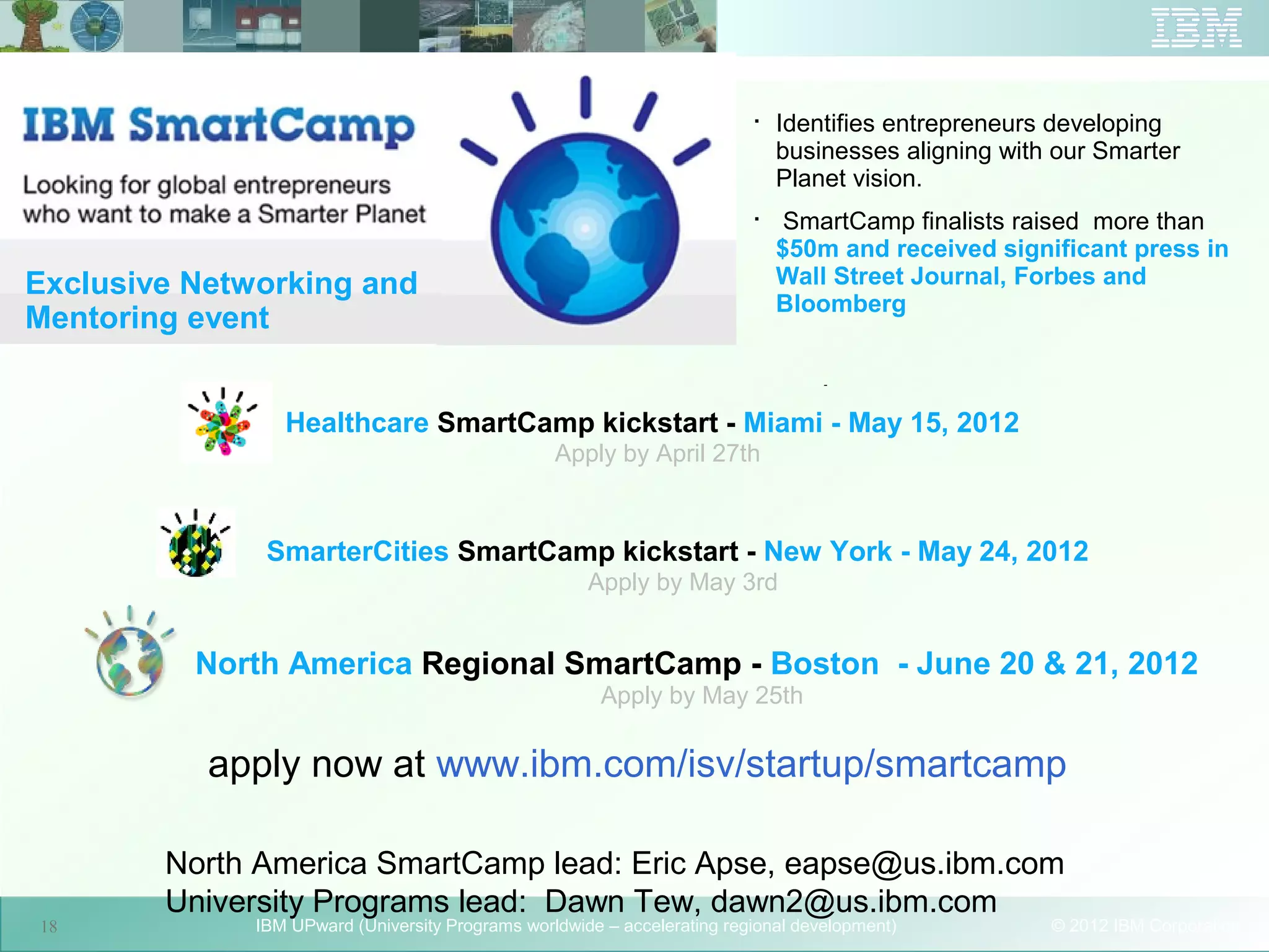 
                                                                              Identifies entrepreneurs developing
                                                                              businesses aligning with our Smarter
                                                                              Planet vision.
                                                                          
                                                                               SmartCamp finalists raised more than
                                                                              $50m and received significant press in
Exclusive Networking and                                                      Wall Street Journal, Forbes and
                                                                              Bloomberg
Mentoring event
                                                                                   -


                 Healthcare SmartCamp kickstart - Miami - May 15, 2012
                                                  Apply by April 27th



               SmarterCities SmartCamp kickstart - New York - May 24, 2012
                                                      Apply by May 3rd


          North America Regional SmartCamp - Boston - June 20 & 21, 2012
                                                        Apply by May 25th

           apply now at www.ibm.com/isv/startup/smartcamp
                                      18




        North America SmartCamp lead: Eric Apse, eapse@us.ibm.com
        University Programs lead: Dawn Tew, dawn2@us.ibm.com
18            IBM UPward (University Programs worldwide – accelerating regional development)          © 2012 IBM Corporation
 