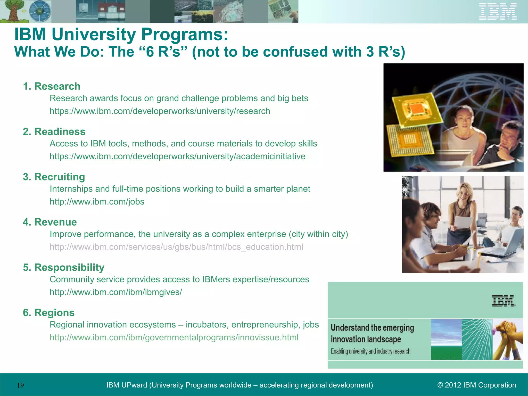 IBM University Programs:
What We Do: The “6 R’s” (not to be confused with 3 R’s)

 1. Research
      Research awards focus on grand challenge problems and big bets
      https://www.ibm.com/developerworks/university/research

 2. Readiness
      Access to IBM tools, methods, and course materials to develop skills
      https://www.ibm.com/developerworks/university/academicinitiative

 3. Recruiting
      Internships and full-time positions working to build a smarter planet
      http://www.ibm.com/jobs

 4. Revenue
      Improve performance, the university as a complex enterprise (city within city)
      http://www.ibm.com/services/us/gbs/bus/html/bcs_education.html

 5. Responsibility
      Community service provides access to IBMers expertise/resources
      http://www.ibm.com/ibm/ibmgives/

 6. Regions
      Regional innovation ecosystems – incubators, entrepreneurship, jobs
      http://www.ibm.com/ibm/governmentalprograms/innovissue.html




19                   IBM UPward (University Programs worldwide – accelerating regional development)   © 2012 IBM Corporation
 