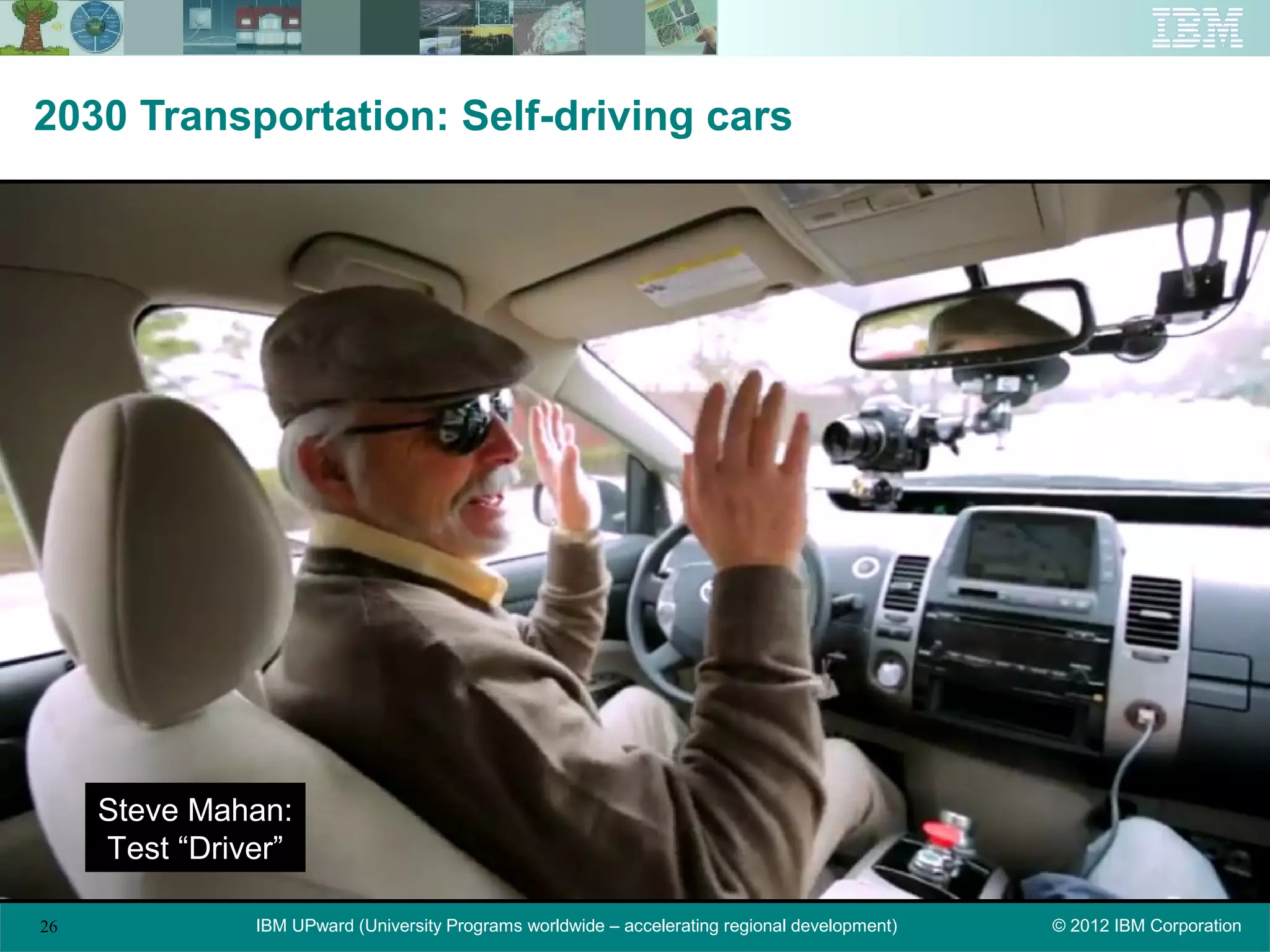 2030 Transportation: Self-driving cars




     Steve Mahan:
     Test “Driver”

26             IBM UPward (University Programs worldwide – accelerating regional development)   © 2012 IBM Corporation
 