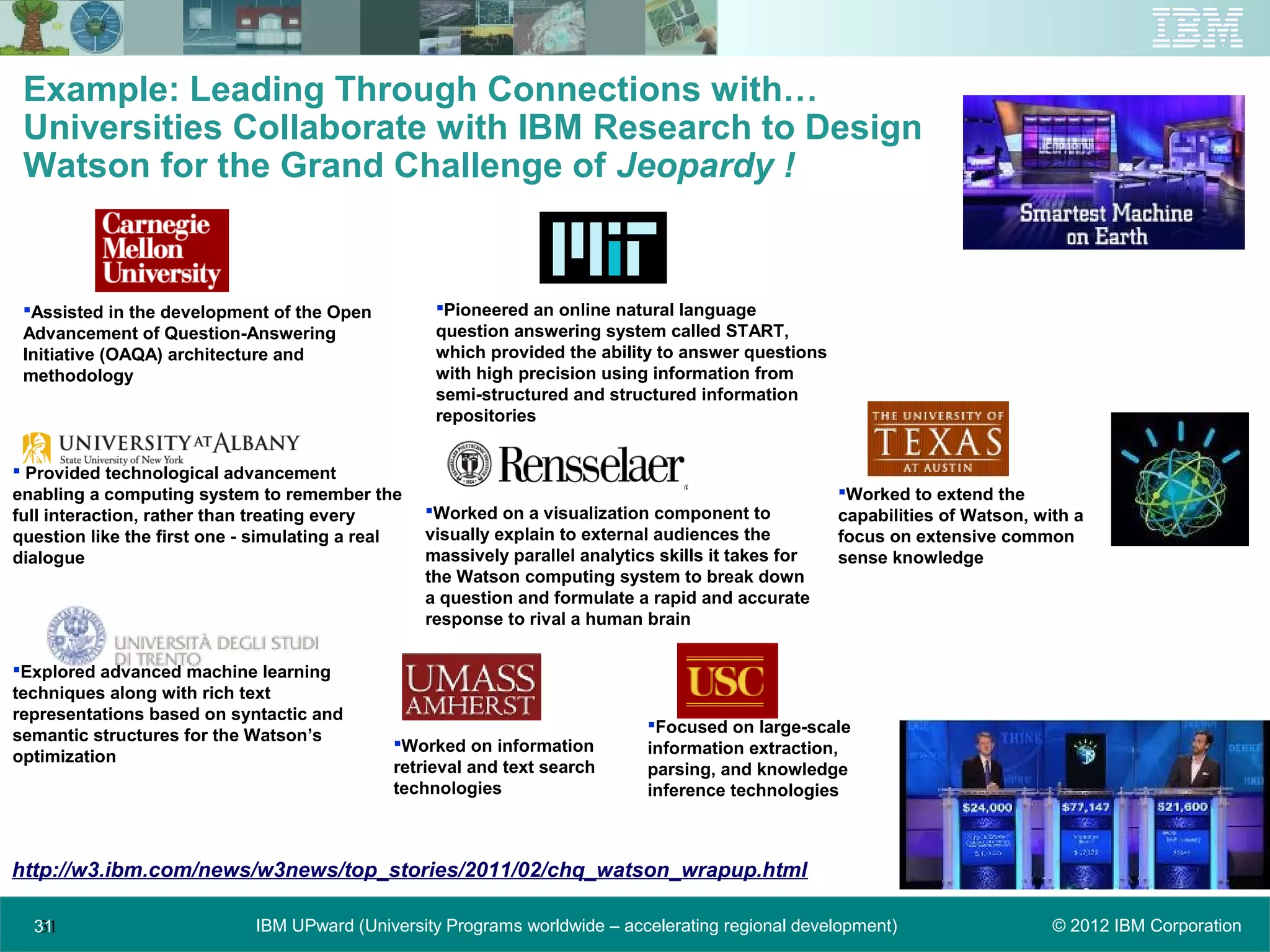 Example: Leading Through Connections with…
 Universities Collaborate with IBM Research to Design
 Watson for the Grand Challenge of Jeopardy !


 Assisted in the development of the Open          Pioneered an online natural language
 Advancement of Question-Answering                 question answering system called START,
 Initiative (OAQA) architecture and                which provided the ability to answer questions
 methodology                                       with high precision using information from
                                                   semi-structured and structured information
                                                   repositories


 Provided technological advancement
enabling a computing system to remember the                                                          Worked to extend the
full interaction, rather than treating every      Worked on a visualization component to            capabilities of Watson, with a
question like the first one - simulating a real   visually explain to external audiences the         focus on extensive common
dialogue                                          massively parallel analytics skills it takes for   sense knowledge
                                                  the Watson computing system to break down
                                                  a question and formulate a rapid and accurate
                                                  response to rival a human brain

Explored advanced machine learning
techniques along with rich text
representations based on syntactic and
                                                                             Focused on large-scale
semantic structures for the Watson’s         Worked on information          information extraction,
optimization
                                             retrieval and text search       parsing, and knowledge
                                             technologies                    inference technologies



http://w3.ibm.com/news/w3news/top_stories/2011/02/chq_watson_wrapup.html

  31
   31                        IBM UPward (University Programs worldwide – accelerating regional development)                    © 2012 IBM Corporation
 