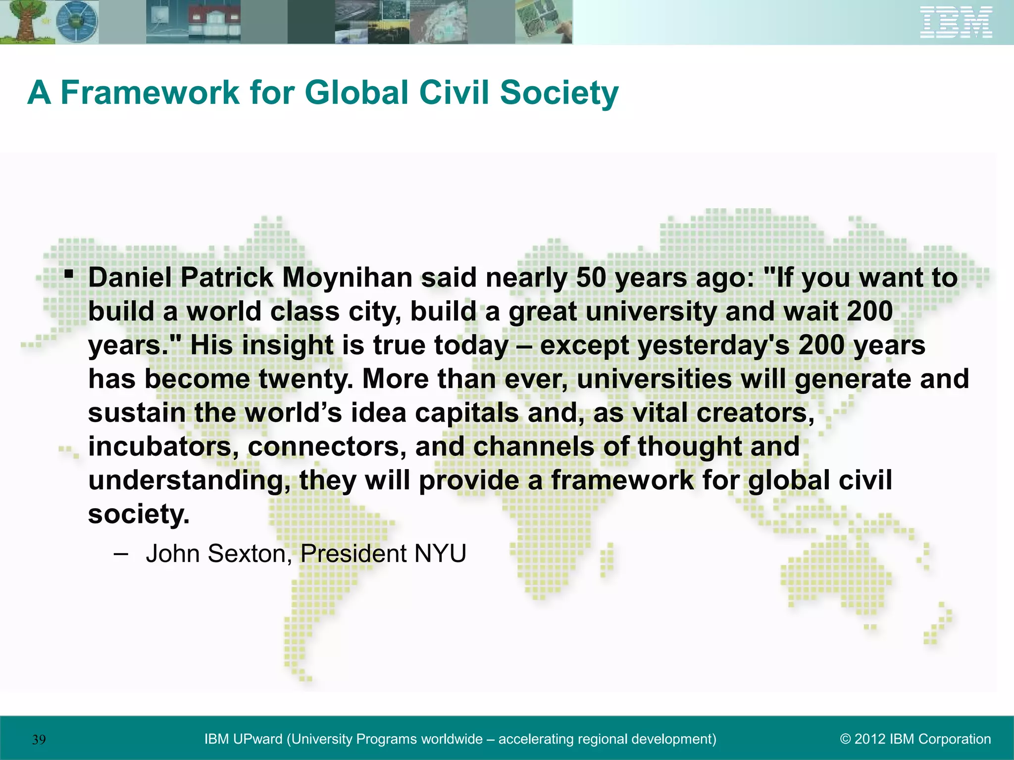A Framework for Global Civil Society




      Daniel Patrick Moynihan said nearly 50 years ago: "If you want to
       build a world class city, build a great university and wait 200
       years." His insight is true today – except yesterday's 200 years
       has become twenty. More than ever, universities will generate and
       sustain the world’s idea capitals and, as vital creators,
       incubators, connectors, and channels of thought and
       understanding, they will provide a framework for global civil
       society.
        – John Sexton, President NYU




39             IBM UPward (University Programs worldwide – accelerating regional development)   © 2012 IBM Corporation
 