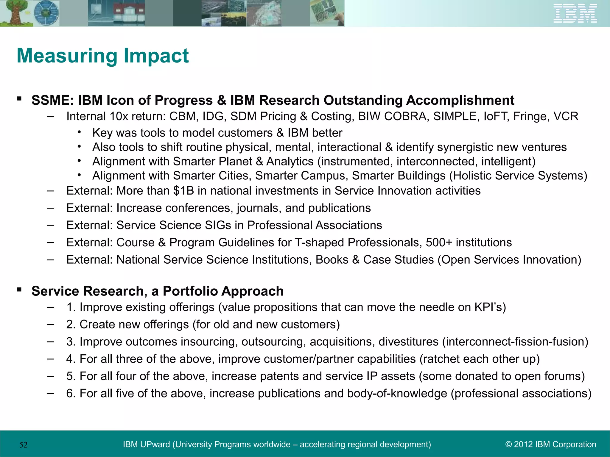 Measuring Impact

 SSME: IBM Icon of Progress & IBM Research Outstanding Accomplishment
     –   Internal 10x return: CBM, IDG, SDM Pricing & Costing, BIW COBRA, SIMPLE, IoFT, Fringe, VCR
           • Key was tools to model customers & IBM better
           • Also tools to shift routine physical, mental, interactional & identify synergistic new ventures
           • Alignment with Smarter Planet & Analytics (instrumented, interconnected, intelligent)
           • Alignment with Smarter Cities, Smarter Campus, Smarter Buildings (Holistic Service Systems)
     –   External: More than $1B in national investments in Service Innovation activities
     –   External: Increase conferences, journals, and publications
     –   External: Service Science SIGs in Professional Associations
     –   External: Course & Program Guidelines for T-shaped Professionals, 500+ institutions
     –   External: National Service Science Institutions, Books & Case Studies (Open Services Innovation)

 Service Research, a Portfolio Approach
     –   1. Improve existing offerings (value propositions that can move the needle on KPI’s)
     –   2. Create new offerings (for old and new customers)
     –   3. Improve outcomes insourcing, outsourcing, acquisitions, divestitures (interconnect-fission-fusion)
     –   4. For all three of the above, improve customer/partner capabilities (ratchet each other up)
     –   5. For all four of the above, increase patents and service IP assets (some donated to open forums)
     –   6. For all five of the above, increase publications and body-of-knowledge (professional associations)



52                 IBM UPward (University Programs worldwide – accelerating regional development)   © 2012 IBM Corporation
 