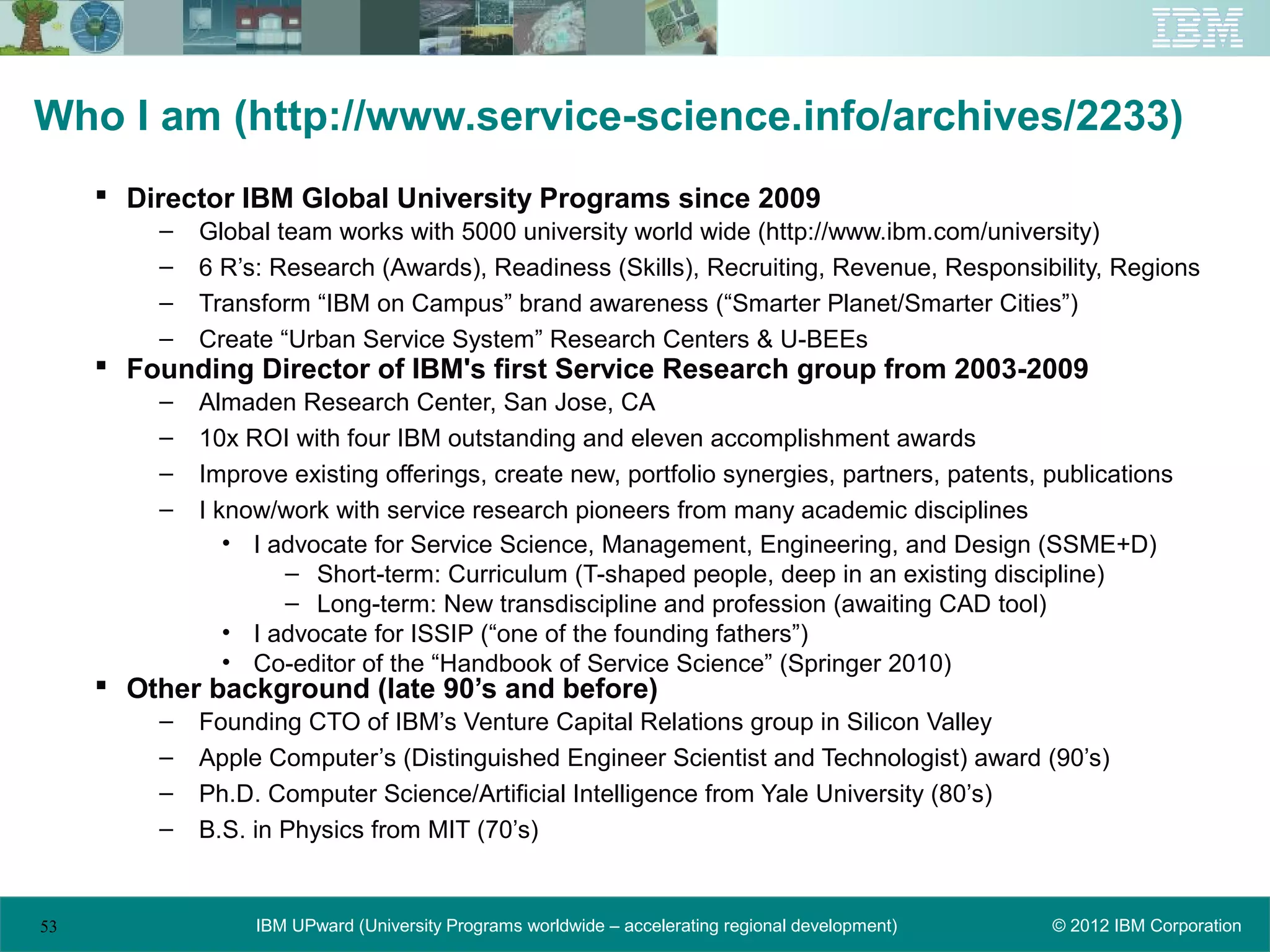 Who I am (http://www.service-science.info/archives/2233)
      Director IBM Global University Programs since 2009
         –   Global team works with 5000 university world wide (http://www.ibm.com/university)
         –   6 R’s: Research (Awards), Readiness (Skills), Recruiting, Revenue, Responsibility, Regions
         –   Transform “IBM on Campus” brand awareness (“Smarter Planet/Smarter Cities”)
         –   Create “Urban Service System” Research Centers & U-BEEs
      Founding Director of IBM's first Service Research group from 2003-2009
         –   Almaden Research Center, San Jose, CA
         –   10x ROI with four IBM outstanding and eleven accomplishment awards
         –   Improve existing offerings, create new, portfolio synergies, partners, patents, publications
         –   I know/work with service research pioneers from many academic disciplines
                • I advocate for Service Science, Management, Engineering, and Design (SSME+D)
                     – Short-term: Curriculum (T-shaped people, deep in an existing discipline)
                     – Long-term: New transdiscipline and profession (awaiting CAD tool)
                • I advocate for ISSIP (“one of the founding fathers”)
                • Co-editor of the “Handbook of Service Science” (Springer 2010)
      Other background (late 90’s and before)
         –   Founding CTO of IBM’s Venture Capital Relations group in Silicon Valley
         –   Apple Computer’s (Distinguished Engineer Scientist and Technologist) award (90’s)
         –   Ph.D. Computer Science/Artificial Intelligence from Yale University (80’s)
         –   B.S. in Physics from MIT (70’s)


53                IBM UPward (University Programs worldwide – accelerating regional development)   © 2012 IBM Corporation
 