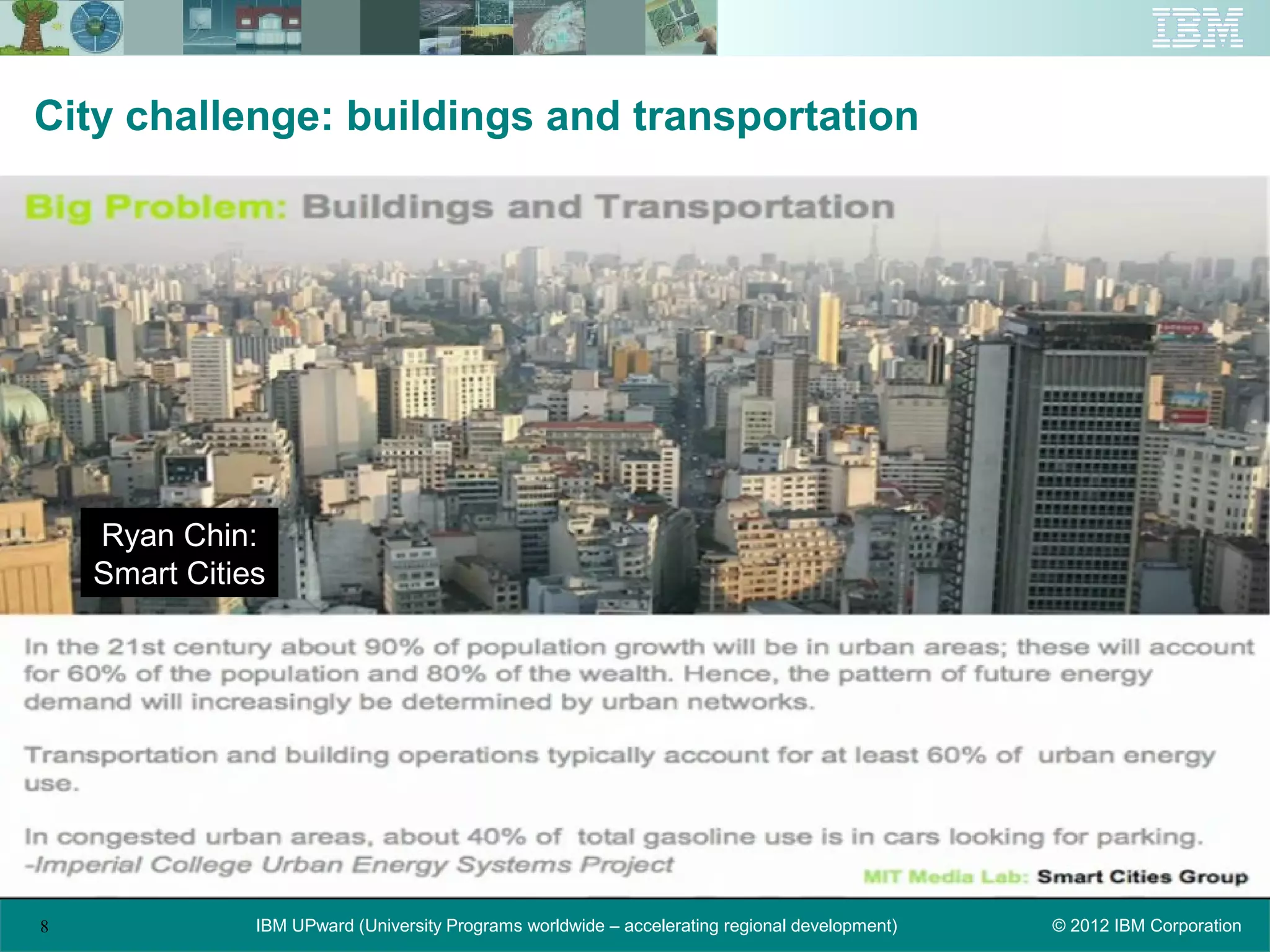 City challenge: buildings and transportation




    Ryan Chin:
    Smart Cities




8              IBM UPward (University Programs worldwide – accelerating regional development)   © 2012 IBM Corporation
 