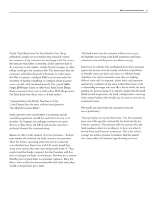 IBM Financial Services Sector   11




Pacific Trust Bank (now PacTrust Bank) in San Diego                The bank trusts that the customer will not leave to get
published a simple service promise that extended trust to          the highest rate so long as the bank maintains such open
its customers: if any customer was not happy with the service      communication and keeps its rates above average.
the bank provided after six months, all the customer had to
do was come in and explain, and the branch manager or other        Interviews in both the UK and Ireland show that customers
officer would give the customer $50. The bank trusts that the      experience anxiety over the timely resolution of problems
customers will behave honestly. Obviously, in order to get         at friendly banks and basic lack of care at efficient banks.
the $50, a customer could put $200 in an account with the          Anxieties arise when customers sense they are making
intention of finding something to complain about. (Almost          difficult trade-offs. In response, either bank could promise:
none ever did, while hundreds joined.) The typical Wells           satisfactory resolution of any issue within three hours with
Fargo, JPMorgan Chase or other local bank in San Diego,            a relationship manager who acts like a friend inside the bank
draws customers from a seven-mile radius. With the promise,        guiding the process along. If a customer judges that the bank
PacTrust Bank drew them from a 14-mile radius3.                    failed to fulfil its promise, the bank could promise a meeting
                                                                   with a senior banker who would take the time to sort out the
Umpqua Bank in the Pacific Northwest of the                        customer’s issues.
United States does the same with its brand promise:
“the World’s Greatest Bank”.                                       Obviously the bank trusts the customer to use the
                                                                   access judiciously.
Such a promise only extends trust if a customer can do
something significant should the bank fail to live up to its       These promises are merely illustrative. The best promises
promise. At Umpqua, any unhappy customer can speak                 grow out of the specific relationship the bank already has
directly to Ray Davis, the CEO, and use the customer’s             with its customers. The promise relieves anxieties that the
preferred channel for communicating.                               bank produces when it is working at its best, not when it
                                                                   breaks down and frustrates customers. This is the critical
Banks can offer a wide number of service promises. The best        concept for service promise formation: find the anxiety
ones resolve the anxieties the bank creates in its customers       that comes when the business is performing at its best.
when the bank is operating at its best, not its worst, but
at its absolute best. Interviews with UK savers found that
many were anxious that they were being made fools of. They
appreciated that banks competed for their business with low
interest charges and high rates of return. But they were anxious
that the price of good rates was constant vigilance. They felt
that as soon as they became comfortable with their bank, they
would no longer have good rates.
 