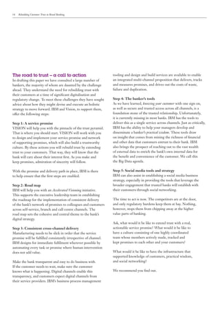 14   Rebuilding Customer Trust in Retail Banking




The road to trust – a call to action                              tooling and design and build services are available to enable
In drafting this paper we have consulted a large number of        an integrated multi-channel proposition that delivers, tracks
bankers, the majority of whom are daunted by the challenge        and measures promises, and drives out the costs of waste,
ahead. They understand the need for rebuilding trust with         failure and duplication.
their customers at a time of significant digitalisation and
regulatory change. To meet these challenges they have sought      Step 4: The banker’s tools
advice about how they might devise and execute an holistic        As we have learned, knowing your customer with one sign on,
strategy to move forward. IBM and Vision, to support them,        as well as secure and trusted access across all channels, is a
offer the following steps:                                        foundation stone of the trusted relationship. Unfortunately,
                                                                  it is currently missing in most banks. IBM has the tools to
Step 1: A service promise                                         deliver this as a single service across channels. Just as critically,
VISION will help you with the pinnacle of the trust pyramid.      IBM has the ability to help your managers develop and
That is where you should start. VISION will work with you         disseminate a banker’s practical wisdom. These tools draw
to design and implement your service promise and network          on insight that comes from mining the richness of financial
of supporting promises, which will also build a trustworthy       and other data that customers entrust to their bank. IBM
culture. By these actions you will rebuild trust by extending     also brings the prospect of reaching out to the vast wealth
trust to your customers. That way, they will know that the        of external data to enrich the bank’s own internal data for
bank will care about their interest first. As you make and        the benefit and convenience of the customer. We call this
keep promises, admiration of sincerity will follow.               the Big Data agenda.

With the promise and delivery path in place, IBM is there         Step 5: Social media tools and strategy
to help ensure that the first steps are enabled.                  IBM can also assist in establishing a social media business
                                                                  strategy, especially in providing the tools that leverage the
Step 2: Road map                                                  broader engagement that trusted banks will establish with
IBM will help you with an Accelerated Visioning initiative.       their customers through social networking.
This supports the executive leadership team in establishing
the roadmap for the implementation of consistent delivery         The time to act is now. The competitors are at the door,
of the bank’s network of promises to colleagues and customers     and only regulatory burdens keep them at bay. Nothing,
across self-service, branch and call centre channels. The         however, stops them from chipping away at the higher
road map sets the cohesive and central theme to the bank’s        value parts of banking.
digital strategy.
                                                                  Ask, what would it be like to extend trust with a real,
Step 3: Consistent cross-channel delivery                         actionable service promise? What would it be like to
Manufacturing needs to be slick in order that the service         have a culture consisting of one highly coordinated
promise will be fulfilled consistently irrespective of channel.   team whose members actively made, tracked and
IBM designs for immediate fulfilment wherever possible by         kept promises to each other and your customers?
automating every task or promise where human intervention
does not add value.                                               What would it be like to have the infrastructure that
                                                                  supported knowledge of customers, practical wisdom,
Make the bank transparent and easy to do business with.           and social networking?
If the customer needs to wait, make sure the customer
knows what is happening. Digital channels enable this             We recommend you find out.
transparency, and customers expect digital channels from
their service providers. IBM’s business process management
 