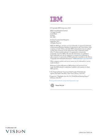 © Copyright IBM Corporation 2012

                         IBM United Kingdom Limited
                         76 Upper Ground
                         South Bank
                         London
                         SE1 9PZ

                         Produced in the United Kingdom
                         September 2012
                         All Rights Reserved

                         IBM, the IBM logo, and ibm.com are trademarks or registered trademarks
                         of International Business Machines Corporation in the United States, other
                         countries, or both. If these and other IBM trademarked terms are marked
                         on their first occurrence in this information with a trademark symbol
                         (® or ™), these symbols indicate U.S. registered or common law
                         trademarks owned by IBM at the time this information was published.
                         Such trademarks may also be registered or common law trademarks in
                         other countries. A current list of IBM trademarks is available on the Web at
                         “Copyright and trademark information” at ibm.com/legal/copytrade.shtml

                         Other company, product and service names may be trademarks or service
                         marks of others.

                         References in this publication to IBM products and services do not
                         imply that IBM intends to make them available in all countries in which
                         IBM operates.

                        1	The Financial Brand: “Customers Hold Grudge With Referrals
                          Against The Banks That Blew Their Trust” January 25th 2012

                        2	Capgemini: “Highlights from the 2011 World Retail Banking Report”
                          February 14th 2012

                        3	www.pacifictrustbank.com/products/guarantee.aspx


                                  Please Recycle




In collaboration with


                                                                             GBW03186-GBEN-00
 