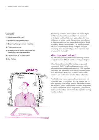 2   Rebuilding Customer Trust in Retail Banking




Contents                                          The message is simple: Trust has been lost and the digital
                                                  world is here. Successful relationships with customers
	2	What happened to trust?                        in the digital world are high-trust relationships. It is time
	5	 mbracing the digital revolution
   E                                              for bankers to rebuild trust at the same time as developing
                                                  all the communications and analytical advantages of digital
	6	Exploring the origins of trust in banking      technology. There is no other way. The highly digitalised,
	10	 The promise of trust                         non-bank competitors are already taking the best parts
                                                  of banking. Time is short. Is Apple about to join the fray?
	12	 Building a culture around the promise and    Is Amazon? Is Facebook?
		 celebrating cultural achievements

	14	 The road to trust – a call to action         What happened to trust?
                                                  It is difficult to conceive of a trusted relationship built on
	15	Co-Authors                                    a single monumental falsehood: “the current account is free”.

                                                  When Girobank introduced free banking for personal
                                                  customers in the 1970s, it brought a new tension to the
                                                  relationship between banks and customers. With high base
                                                  rates in the 70s, 80s and 90s, zero interest current accounts
                                                  more than covered their costs. As interest rates fell, the
                                                  emperor’s new clothes were revealed at least to bankers.

                                                  Faced with rising losses on personal current accounts and
                                                  no political space to reintroduce fees, the response was for
                                                  more aggressive cross selling, punitive charges for accounts
                                                  that fell out of agreed lending limits, successive programmes
                                                  to reduce costs (branch closure programmes, centralisation,
                                                  staff reduction) and the introduction of complex fee-bearing
                                                  bundled products.
 