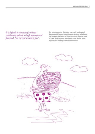 IBM Financial Services Sector   3




It is difficult to conceive of a trusted    For most customers, this meant low-touch banking and,
                                            for many with limited financial means, it meant subsidising
relationship built on a single monumental   the economically better off. Long before the financial crisis
falsehood: “the current account is free”.   of 2008, these measures contributed to the decline in the
                                            reputation of banking as a trusted institution.
 
