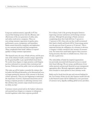4   Rebuilding Customer Trust in Retail Banking




Long term underinvestment, especially in IT, has                For evidence, look to the growing divergence between
ensured that banking services lack the efficiency and           improving customer satisfaction and declining customer
effectiveness of the new generation of utility, telco           advocacy. Although the percentage of bank customers
and online retail service companies. These are                  complaining about their bank fell from 17 percent to
now setting consumer expectation in quality, price,             13 percent in 2011, those who say they would recommend
performance, access, transparency and immediacy.                their bank to family and friends fell by 14 percentage points
Banks remain fettered by complexity and duplication             over the past year from 61 percent to 47 percent1. This is
in core customer processes and data management.                 important because the willingness of a customer to advocate
These complexities limit banks’ abilities to respond            a company is widely considered a key measure of customer
quickly to rising consumer expectations.                        trust. No matter how much banks improve their customer-
                                                                facing processes, they have to rebuild trust too. Trust is not
The financial crisis, the issue of bank solvency and the poor   the same as good service.
state of the industry’s health, created a unique opportunity
for the general public to get a peek behind closed doors.       The vulnerability of banks has inspired organisations
No words, fancy slogans or empty promises could disguise        not previously associated with financial services to extend
just how unfocused on customers these institutions had          their brand offerings. We are seeing a proliferation of new
become. Politicians and the public cried out and protested.     online payment and personal, financial account management
                                                                aggregation offers. Recently, aggregator applications have
This wake-up call for bankers reminded the industry that        been extended to smart-phones to meet customer needs.
its leaders had allowed themselves to be distracted and were
no longer putting the interests of the customer at the heart    Banks need to break from the past and reinvent banking for
of their operations. They are now beginning to understand       the 21st Century. If they do not, their business model and role
the importance of service, of personal interactions and of      in the financial system will be redefined by a new generation
having a corporate promise in cultivating customer trust.       of customer-savvy, digitally enabling, global service providers.
But will these first, tentative steps toward recovery prove
too little, too late?

Customers remain cynical and see the bankers’ admissions
and associated new slogans as a response to widespread,
forceful regulation rather than corporate goodwill.
 