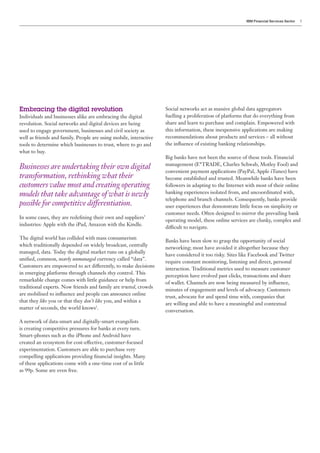 IBM Financial Services Sector   5




Embracing the digital revolution                                   Social networks act as massive global data aggregators
Individuals and businesses alike are embracing the digital         fuelling a proliferation of platforms that do everything from
revolution. Social networks and digital devices are being          share and learn to purchase and complain. Empowered with
used to engage government, businesses and civil society as         this information, these inexpensive applications are making
well as friends and family. People are using mobile, interactive   recommendations about products and services – all without
tools to determine which businesses to trust, where to go and      the influence of existing banking relationships.
what to buy.
                                                                   Big banks have not been the source of these tools. Financial
                                                                   management (E*TRADE, Charles Schwab, Motley Fool) and
Businesses are undertaking their own digital                       convenient payment applications (PayPal, Apple iTunes) have
transformation, rethinking what their                              become established and trusted. Meanwhile banks have been
customers value most and creating operating                        followers in adapting to the Internet with most of their online
models that take advantage of what is newly                        banking experiences isolated from, and uncoordinated with,
                                                                   telephone and branch channels. Consequently, banks provide
possible for competitive differentiation.                          user experiences that demonstrate little focus on simplicity or
                                                                   customer needs. Often designed to mirror the prevailing bank
In some cases, they are redefining their own and suppliers’
                                                                   operating model, these online services are clunky, complex and
industries: Apple with the iPad, Amazon with the Kindle.
                                                                   difficult to navigate.

The digital world has collided with mass consumerism
                                                                   Banks have been slow to grasp the opportunity of social
which traditionally depended on widely broadcast, centrally
                                                                   networking; most have avoided it altogether because they
managed, data. Today the digital market runs on a globally
                                                                   have considered it too risky. Sites like Facebook and Twitter
unified, common, nearly unmanaged currency called “data”.
                                                                   require constant monitoring, listening and direct, personal
Customers are empowered to act differently, to make decisions
                                                                   interaction. Traditional metrics used to measure customer
in emerging platforms through channels they control. This
                                                                   perception have evolved past clicks, transactions and share
remarkable change comes with little guidance or help from
                                                                   of wallet. Channels are now being measured by influence,
traditional experts. Now friends and family are trusted, crowds
                                                                   minutes of engagement and levels of advocacy. Customers
are mobilised to influence and people can announce online
                                                                   trust, advocate for and spend time with, companies that
that they like you or that they don’t like you, and within a
                                                                   are willing and able to have a meaningful and contextual
matter of seconds, the world knows2.
                                                                   conversation.

A network of data-smart and digitally-smart evangelists
is creating competitive pressures for banks at every turn.
Smart-phones such as the iPhone and Android have
created an ecosystem for cost-effective, customer-focused
experimentation. Customers are able to purchase very
compelling applications providing financial insights. Many
of these applications come with a one-time cost of as little
as 99p. Some are even free.
 