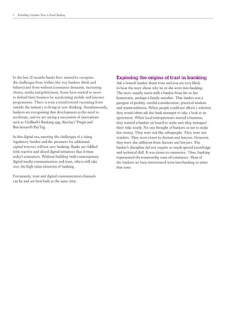 6   Rebuilding Customer Trust in Retail Banking




In the last 12 months banks have started to recognise            Exploring the origins of trust in banking
the challenges from within (the way bankers think and            Ask a branch banker about trust and you are very likely
behave) and from without (consumer demands, increasing           to hear the story about why he or she went into banking.
choice, media and politicians). Some have started to move        The story usually starts with a banker from his or her
to defend their business by accelerating mobile and internet     hometown, perhaps a family member. That banker was a
programmes. There is even a trend toward recruiting from         paragon of probity, careful consideration, practical wisdom
outside the industry to bring in new thinking. Simultaneously,   and trustworthiness. When people could not afford a solicitor,
bankers are recognising that development cycles need to          they would often ask the bank manager to take a look at an
accelerate, and we are seeing a succession of innovations        agreement. When local entrepreneurs started a business,
such as CitiBank’s Banking app, Barclays’ Pingit and             they wanted a banker on board to make sure they managed
Barclaycard’s PayTag.                                            their risks wisely. No one thought of bankers as out to make
                                                                 fast money. They were not like salespeople. They were not
In this digital era, meeting the challenges of a rising          retailers. They were closer to doctors and lawyers. However,
regulatory burden and the pressures for additional               they were also different from doctors and lawyers. The
capital reserves will not save banking. Banks are riddled        banker’s discipline did not require so much special knowledge
with reactive and siloed digital initiatives that irritate       and technical skill. It was closer to commerce. Thus, banking
today’s customers. Without building both contemporary            represented the trustworthy zone of commerce. Most of
digital media communication and trust, others will take          the bankers we have interviewed went into banking to enter
over the high value elements of banking.                         that zone.

Fortunately, trust and digital communication channels
can be and are best built at the same time.
 