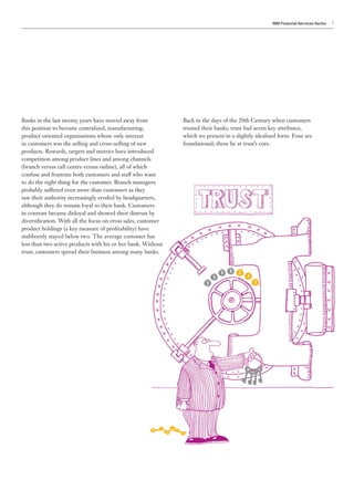 IBM Financial Services Sector   7




Banks in the last twenty years have moved away from            Back in the days of the 20th Century when customers
this position to become centralised, manufacturing,            trusted their banks, trust had seven key attributes,
product-oriented organisations whose only interest             which we present in a slightly idealised form. Four are
in customers was the selling and cross-selling of new          foundational; three lie at trust’s core.
products. Rewards, targets and metrics have introduced
competition among product lines and among channels
(branch versus call centre versus online), all of which
confuse and frustrate both customers and staff who want
to do the right thing for the customer. Branch managers
probably suffered even more than customers as they
saw their authority increasingly eroded by headquarters,
although they do remain loyal to their bank. Customers
in contrast became disloyal and showed their distrust by
diversification. With all the focus on cross sales, customer
product holdings (a key measure of profitability) have
stubbornly stayed below two. The average customer has
less than two active products with his or her bank. Without
trust, customers spread their business among many banks.
 