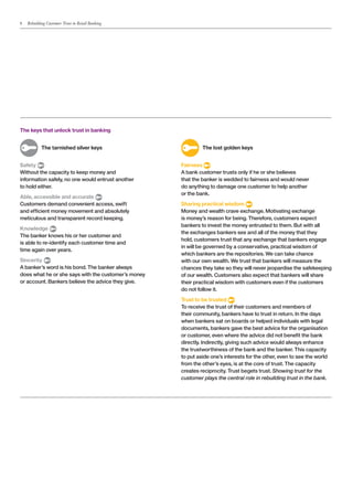 8   Rebuilding Customer Trust in Retail Banking




The keys that unlock trust in banking


	           The tarnished silver keys                	        The lost golden keys


Safety                                               Fairness
Without the capacity to keep money and               A bank customer trusts only if he or she believes
information safely, no one would entrust another     that the banker is wedded to fairness and would never
to hold either.                                      do anything to damage one customer to help another
                                                     or the bank.
Able, accessible and accurate
Customers demand convenient access, swift            Sharing practical wisdom
and efficient money movement and absolutely          Money and wealth crave exchange. Motivating exchange
meticulous and transparent record keeping.           is money’s reason for being. Therefore, customers expect
                                                     bankers to invest the money entrusted to them. But with all
Knowledge
                                                     the exchanges bankers see and all of the money that they
The banker knows his or her customer and
                                                     hold, customers trust that any exchange that bankers engage
is able to re-identify each customer time and
                                                     in will be governed by a conservative, practical wisdom of
time again over years.
                                                     which bankers are the repositories. We can take chance
Sincerity                                            with our own wealth. We trust that bankers will measure the
A banker’s word is his bond. The banker always       chances they take so they will never jeopardise the safekeeping
does what he or she says with the customer’s money   of our wealth. Customers also expect that bankers will share
or account. Bankers believe the advice they give.    their practical wisdom with customers even if the customers
                                                     do not follow it.
                                                     Trust to be trusted
                                                     To receive the trust of their customers and members of
                                                     their community, bankers have to trust in return. In the days
                                                     when bankers sat on boards or helped individuals with legal
                                                     documents, bankers gave the best advice for the organisation
                                                     or customer, even where the advice did not benefit the bank
                                                     directly. Indirectly, giving such advice would always enhance
                                                     the trustworthiness of the bank and the banker. This capacity
                                                     to put aside one’s interests for the other, even to see the world
                                                     from the other’s eyes, is at the core of trust. The capacity
                                                     creates reciprocity. Trust begets trust. Showing trust for the
                                                     customer plays the central role in rebuilding trust in the bank.
 